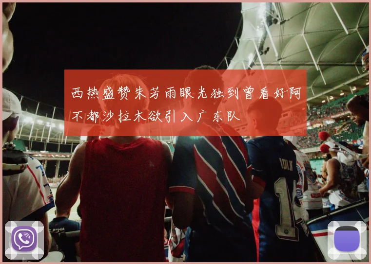西热盛赞朱芳雨眼光独到曾看好阿不都沙拉木欲引入广东队