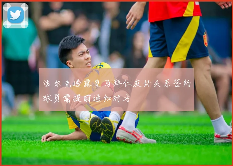 法尔克透露皇马拜仁友好关系签约球员需提前通知对方