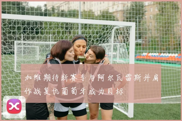加维期待新赛季与阿尔瓦雷斯并肩作战复仇葡萄牙成为目标