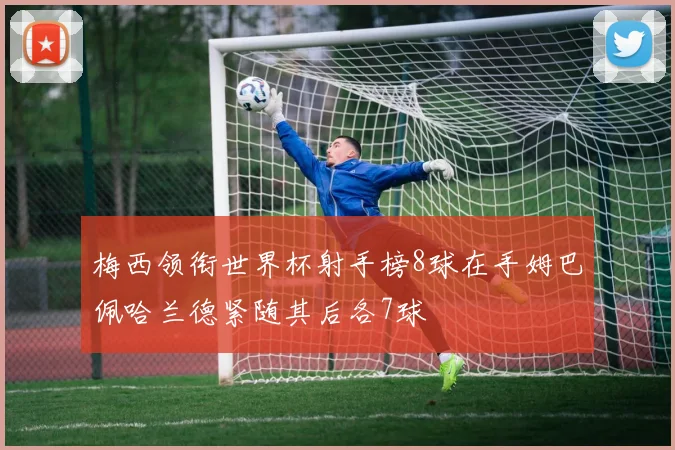 梅西领衔世界杯射手榜8球在手姆巴佩哈兰德紧随其后各7球