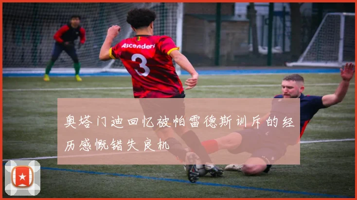 奥塔门迪回忆被帕雷德斯训斥的经历感慨错失良机