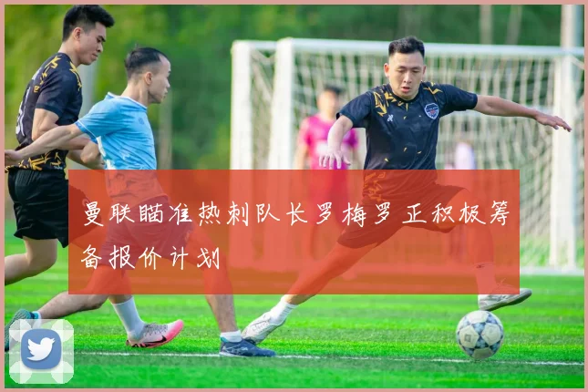 曼联瞄准热刺队长罗梅罗正积极筹备报价计划