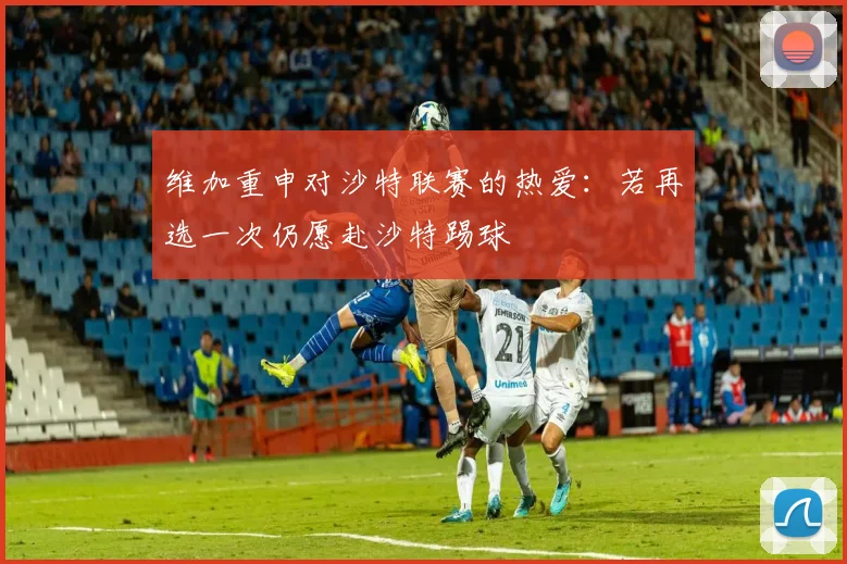 维加重申对沙特联赛的热爱：若再选一次仍愿赴沙特踢球
