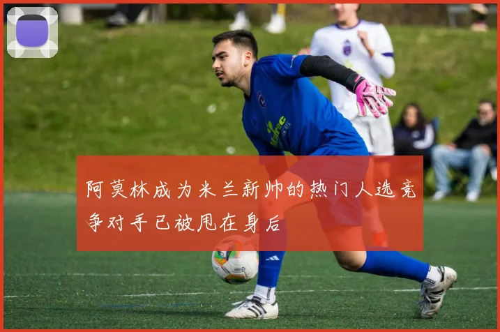 阿莫林成为米兰新帅的热门人选竞争对手已被甩在身后