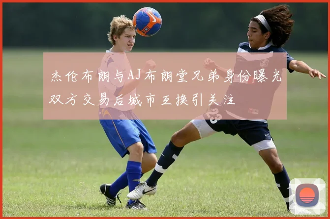 杰伦布朗与AJ布朗堂兄弟身份曝光双方交易后城市互换引关注