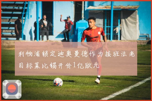 利物浦锁定迪奥曼德作为接班法老目标莱比锡开价1亿欧元