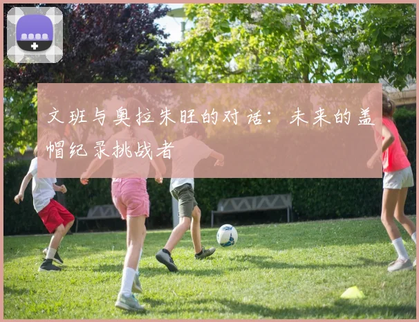 文班与奥拉朱旺的对话：未来的盖帽纪录挑战者
