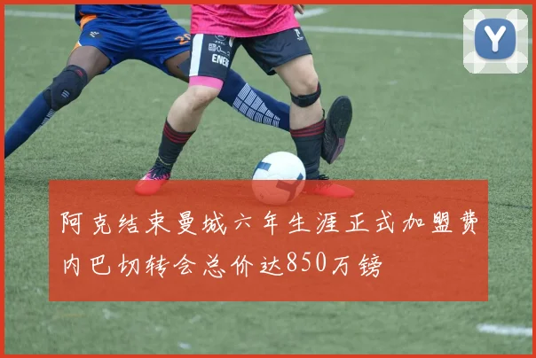 阿克结束曼城六年生涯正式加盟费内巴切转会总价达850万镑