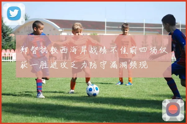 郑智执教西海岸战绩不佳前四场仅获一胜进攻乏力防守漏洞频现