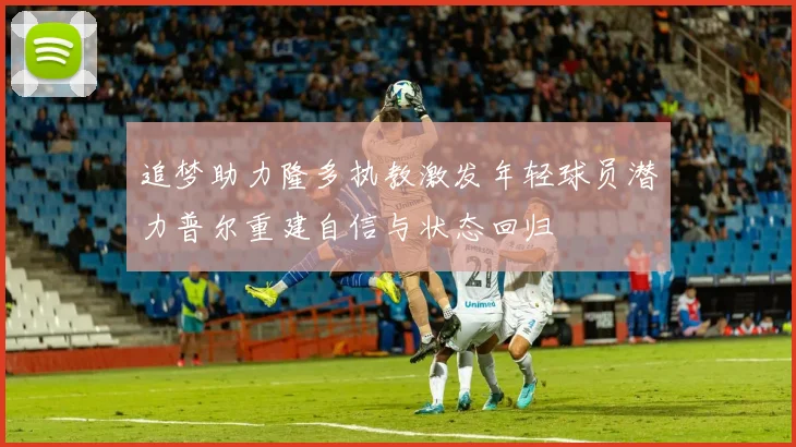 追梦助力隆多执教激发年轻球员潜力普尔重建自信与状态回归