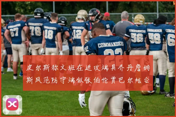皮尔斯称文班在进攻端具乔丹詹姆斯风范防守端似张伯伦贾巴尔结合