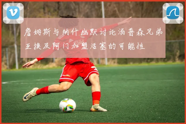 詹姆斯与纳什幽默讨论汤普森兄弟互换及阿门加盟活塞的可能性