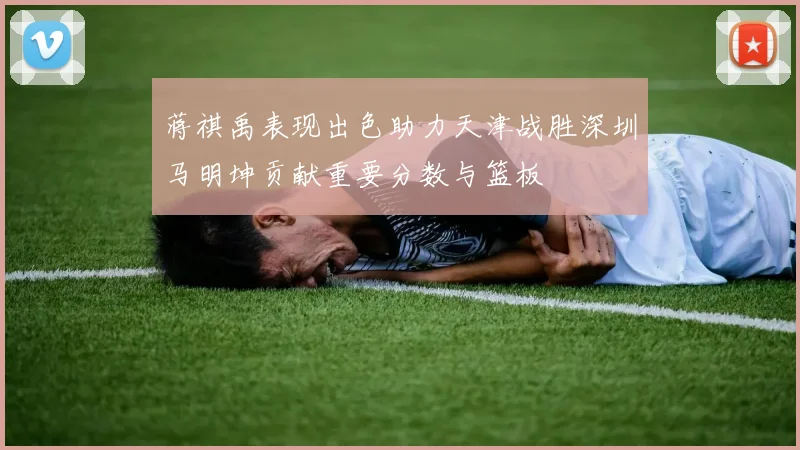 蒋祺禹表现出色助力天津战胜深圳马明坤贡献重要分数与篮板