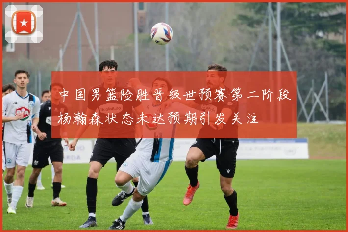中国男篮险胜晋级世预赛第二阶段杨瀚森状态未达预期引发关注