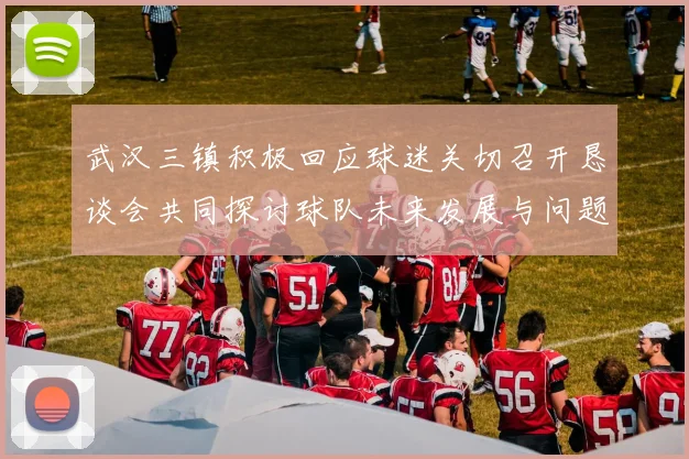 武汉三镇积极回应球迷关切召开恳谈会共同探讨球队未来发展与问题解决