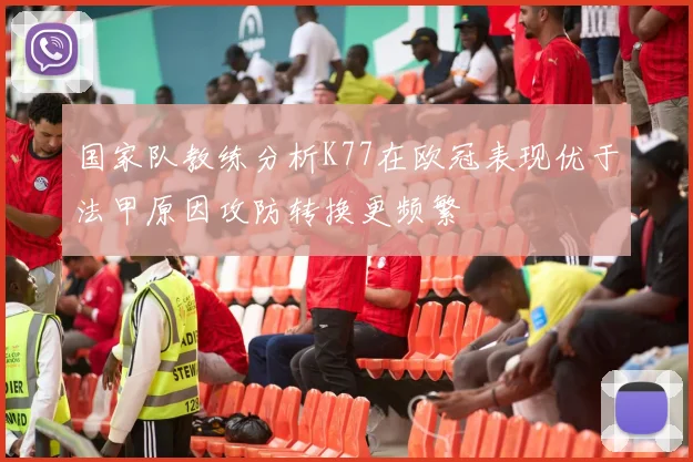 国家队教练分析K77在欧冠表现优于法甲原因攻防转换更频繁