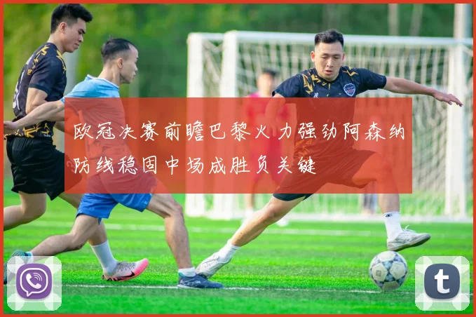 欧冠决赛前瞻巴黎火力强劲阿森纳防线稳固中场成胜负关键