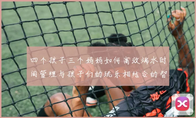 四个孩子三个妈妈如何高效端水时间管理与孩子们的玩乐相结合的智慧分享