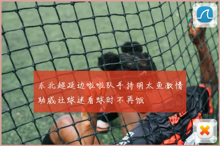 东北超延边啦啦队手持明太鱼激情助威让球迷看球时不再饿