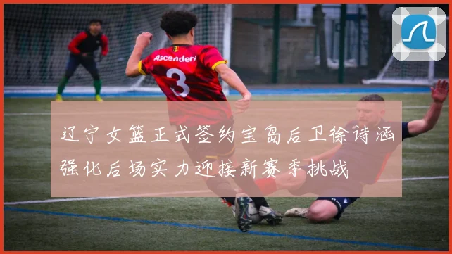 辽宁女篮正式签约宝岛后卫徐诗涵强化后场实力迎接新赛季挑战
