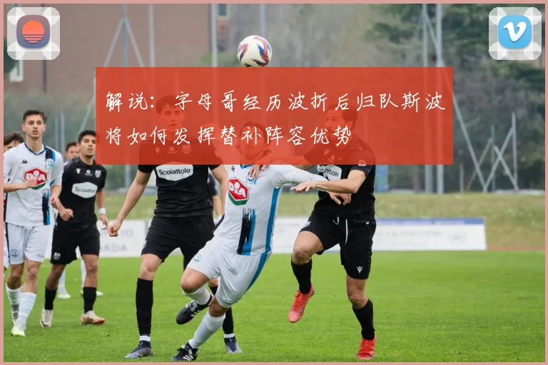 解说：字母哥经历波折后归队斯波将如何发挥替补阵容优势