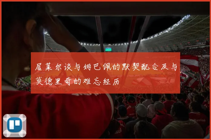 居莱尔谈与姆巴佩的默契配合及与莫德里奇的难忘经历