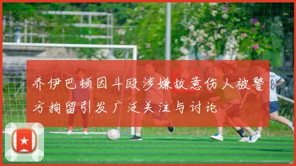 乔伊巴顿因斗殴涉嫌故意伤人被警方拘留引发广泛关注与讨论