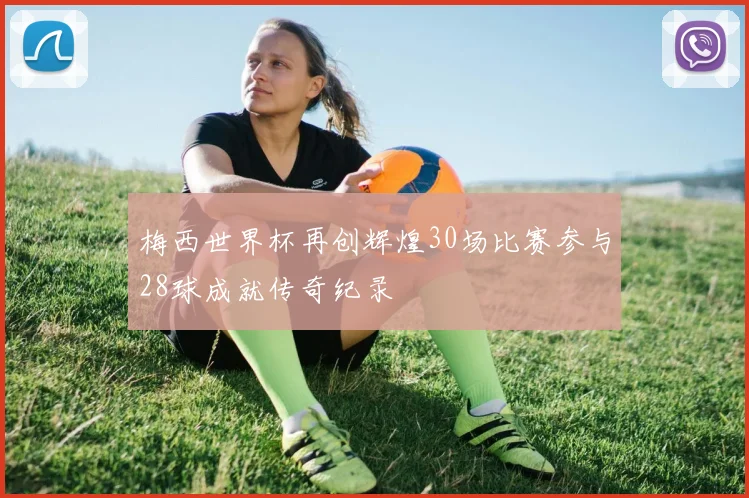 梅西世界杯再创辉煌30场比赛参与28球成就传奇纪录