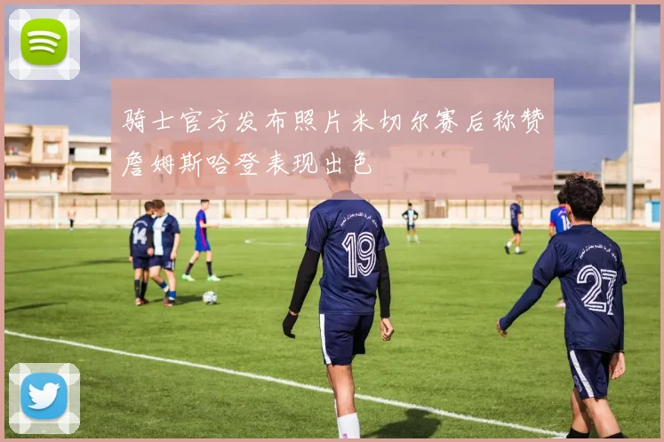 骑士官方发布照片米切尔赛后称赞詹姆斯哈登表现出色