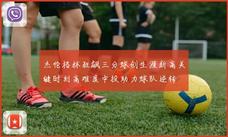 杰伦格林狂飙三分球创生涯新高关键时刻高难度中投助力球队逆转