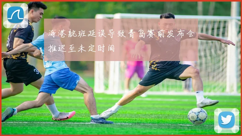 海港航班延误导致青岛赛前发布会推迟至未定时间