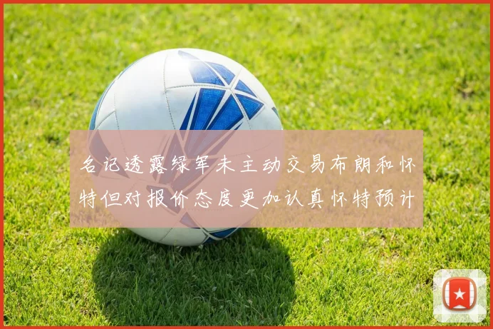 名记透露绿军未主动交易布朗和怀特但对报价态度更加认真怀特预计留队
