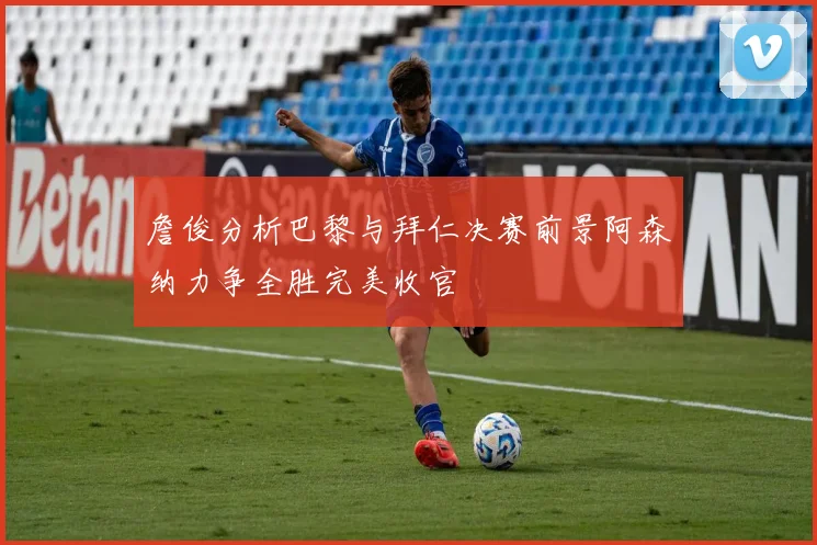 詹俊分析巴黎与拜仁决赛前景阿森纳力争全胜完美收官